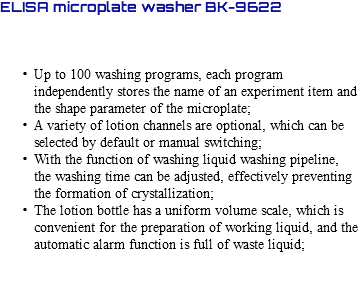 ELISA microplate washer BK-9622 Up to 100 washing programs, each program independently stores the name of an experiment item and the shape parameter of the microplate; A variety of lotion channels are optional, which can be selected by default or manual switching; With the function of washing liquid washing pipeline, the washing time can be adjusted, effectively preventing the formation of crystallization; The lotion bottle has a uniform volume scale, which is convenient for the preparation of working liquid, and the automatic alarm function is full of waste liquid; 