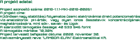 A projekt adatai: Projekt azonosító száma: 2018-1.1.1-MKI-2018-00261 A projekt címe: Különösen nagy stabilitású folyamatos üzemű elektrokémiai direkt potenciometriás víz-analizátorok pH-érték, vagy olyan ionos összetevők koncentrációjának meghatározására, mint sók-, savak- és lúgok A szerződött támogatás összege: 40 533 946 forint A támogatás mértéke: 70,30% Projekt tervezett befejezési dátuma: 2020. november 30. Kedvezményezett neve: "LAMBDA-ELAN" Elektroanalitikai Kft.
